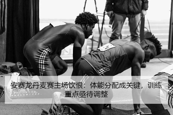 安赛龙丹麦赛主场饮恨：体能分配成关键，训练重点亟待调整 - leyu